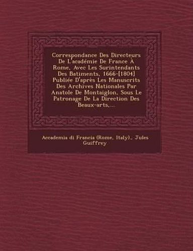 Correspondance Des Directeurs de L'Academie de France a Rome, Avec Les Surintendants Des B Atiments, 1666-[1804] Publiee D'Apres Les Manuscrits Des Archives Nationales Par Anatole de Montaiglon, Sous Le Patronage de La Direction Des Beaux-Arts, ...