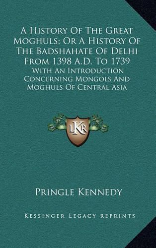 Cover image for A History of the Great Moghuls; Or a History of the Badshahate of Delhi from 1398 A.D. to 1739: With an Introduction Concerning Mongols and Moghuls of Central Asia