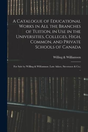 A Catalogue of Educational Works in All the Branches of Tuition, in Use in the Universities, Colleges, High, Common, and Private Schools of Canada [microform]: for Sale by Willing & Williamson (late Adam, Stevenson & Co.) ..