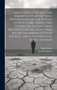 Cover image for Essays On Suicide and the Immortality of the Soul. With Remarks by the Editor. to Which Are Added Two Letters On Suicide, From Rousseau's Eloisa. [Followed By] On the Immortality of the Soul, and a Future State, by Mr. Addison