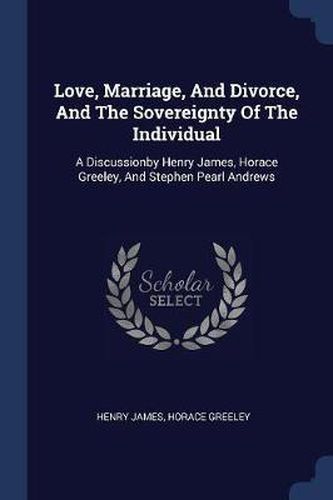 Love, Marriage, and Divorce, and the Sovereignty of the Individual: A Discussionby Henry James, Horace Greeley, and Stephen Pearl Andrews