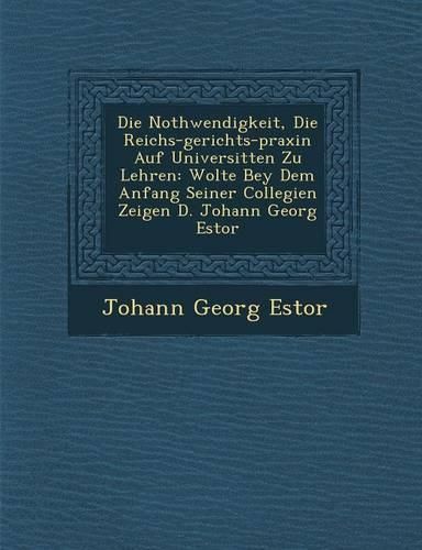 Cover image for Die Nothwendigkeit, Die Reichs-Gerichts-Praxin Auf Universit Ten Zu Lehren: Wolte Bey Dem Anfang Seiner Collegien Zeigen D. Johann Georg Estor