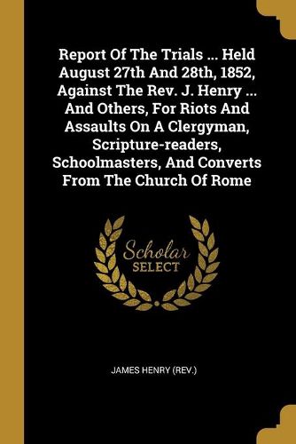 Cover image for Report Of The Trials ... Held August 27th And 28th, 1852, Against The Rev. J. Henry ... And Others, For Riots And Assaults On A Clergyman, Scripture-readers, Schoolmasters, And Converts From The Church Of Rome