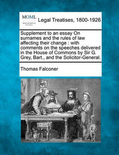 Supplement to an Essay on Surnames and the Rules of Law Affecting Their Change: With Comments on the Speeches Delivered in the House of Commons by Sir G. Grey, Bart., and the Solicitor-General.