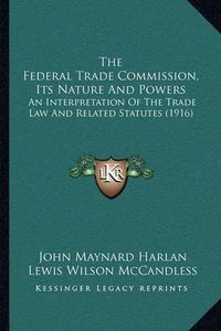 Cover image for The Federal Trade Commission, Its Nature and Powers: An Interpretation of the Trade Law and Related Statutes (1916)