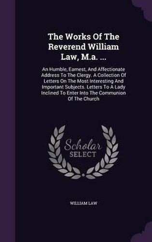 The Works of the Reverend William Law, M.A. ...: An Humble, Earnest, and Affectionate Address to the Clergy. a Collection of Letters on the Most Interesting and Important Subjects. Letters to a Lady Inclined to Enter Into the Communion of the Church