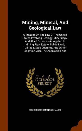 Cover image for Mining, Mineral, and Geological Law: A Treatise on the Law of the United States Involving Geology, Mineralogy, and Allied Sciences as Applied in Mining, Real Estate, Public Land, United States Customs, and Other Litigation, Also the Acquisition and