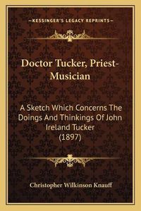 Cover image for Doctor Tucker, Priest-Musician: A Sketch Which Concerns the Doings and Thinkings of John Ireland Tucker (1897)