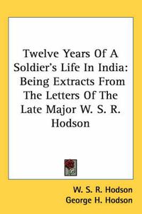 Cover image for Twelve Years of a Soldier's Life in India: Being Extracts from the Letters of the Late Major W. S. R. Hodson