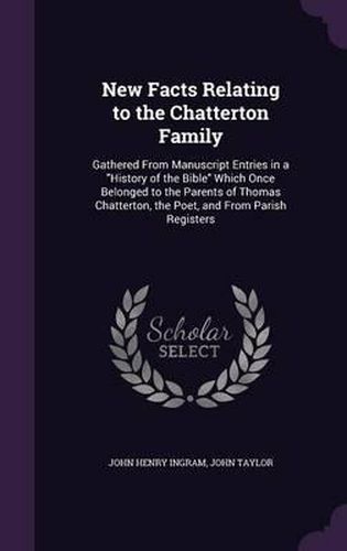 New Facts Relating to the Chatterton Family: Gathered from Manuscript Entries in a History of the Bible Which Once Belonged to the Parents of Thomas Chatterton, the Poet, and from Parish Registers