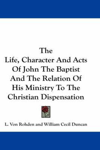 Cover image for The Life, Character And Acts Of John The Baptist And The Relation Of His Ministry To The Christian Dispensation