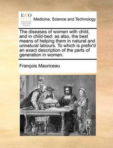 Cover image for The Diseases of Women with Child, and in Child-Bed: As Also, the Best Means of Helping Them in Natural and Unnatural Labours. to Which Is Prefix'd an Exact Description of the Parts of Generation in Women.