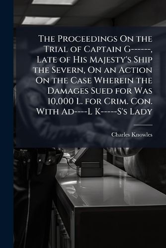 Cover image for The Proceedings On the Trial of Captain G------, Late of His Majesty's Ship the Severn, On an Action On the Case Wherein the Damages Sued for Was 10,000 L. for Crim. Con. With Ad----L K-----S's Lady