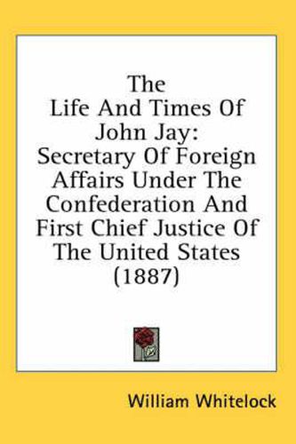 Cover image for The Life and Times of John Jay: Secretary of Foreign Affairs Under the Confederation and First Chief Justice of the United States (1887)