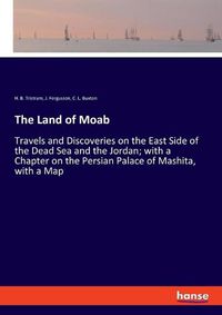 Cover image for The Land of Moab: Travels and Discoveries on the East Side of the Dead Sea and the Jordan; with a Chapter on the Persian Palace of Mashita, with a Map