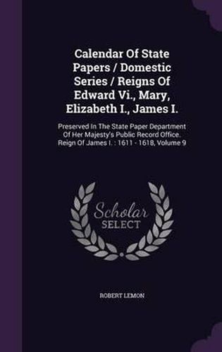 Calendar of State Papers / Domestic Series / Reigns of Edward VI., Mary, Elizabeth I., James I.: Preserved in the State Paper Department of Her Majesty's Public Record Office. Reign of James I.: 1611 - 1618, Volume 9