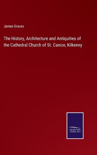 The History, Architecture and Antiquities of the Cathedral Church of St. Canice, Kilkenny