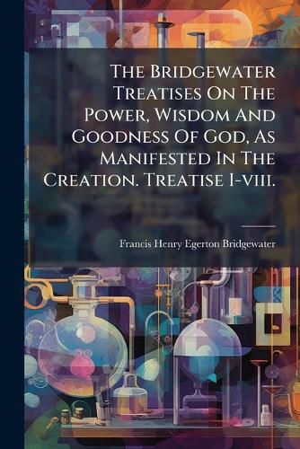 Cover image for The Bridgewater Treatises On The Power, Wisdom And Goodness Of God, As Manifested In The Creation. Treatise I-viii.