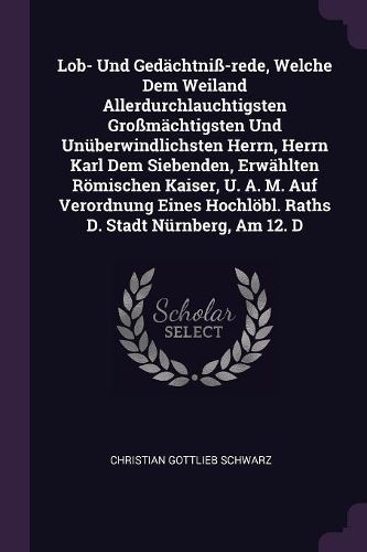 Cover image for Lob- Und Gedaechtniss-rede, Welche Dem Weiland Allerdurchlauchtigsten Grossmaechtigsten Und Unueberwindlichsten Herrn, Herrn Karl Dem Siebenden, Erwaehlten Roemischen Kaiser, U. A. M. Auf Verordnung Eines Hochloebl. Raths D. Stadt Nuernberg, Am 12. D