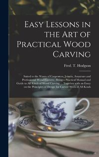 Cover image for Easy Lessons in the Art of Practical Wood Carving: Suited to the Wants of Carpenters, Joiners, Amateurs and Professional Wood Carvers; Being a Practical Manual and Guide to All Kinds of Wood Carving ... Together With an Essay on the Principles Of...