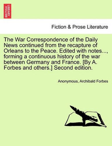 Cover image for The War Correspondence of the Daily News Continued from the Recapture of Orleans to the Peace. Edited with Notes..., Forming a Continuous History of the War Between Germany and France. [By A. Forbes and Others.] Second Edition.