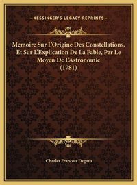 Cover image for Memoire Sur L'Origine Des Constellations, Et Sur L'Explicatimemoire Sur L'Origine Des Constellations, Et Sur L'Explication de La Fable, Par Le Moyen de L'Astronomie (1781) on de La Fable, Par Le Moyen de L'Astronomie (1781)