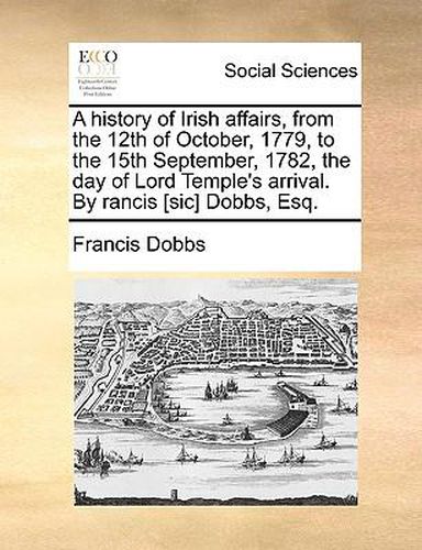 Cover image for A History of Irish Affairs, from the 12th of October, 1779, to the 15th September, 1782, the Day of Lord Temple's Arrival. by Rancis [Sic] Dobbs, Esq.