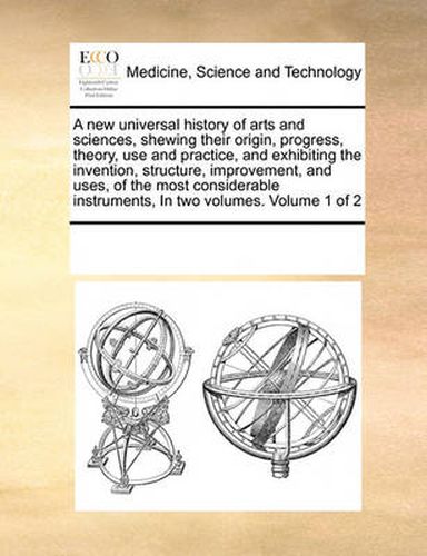 Cover image for A New Universal History of Arts and Sciences, Shewing Their Origin, Progress, Theory, Use and Practice, and Exhibiting the Invention, Structure, Improvement, and Uses, of the Most Considerable Instruments, in Two Volumes. Volume 1 of 2