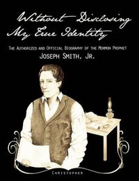 Cover image for Without Disclosing My True Identity-The Authorized and Official Biography of the Mormon Prophet, Joseph Smith, Jr.