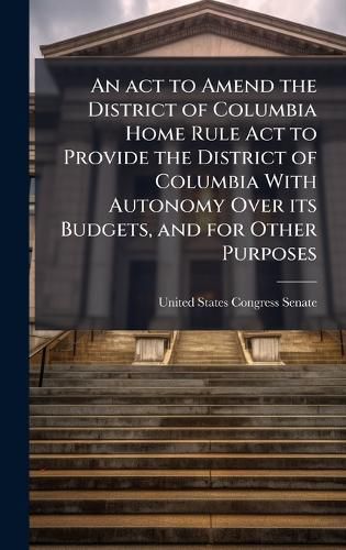 Cover image for An act to Amend the District of Columbia Home Rule Act to Provide the District of Columbia With Autonomy Over its Budgets, and for Other Purposes