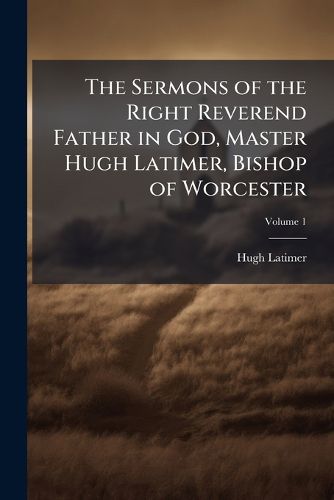 Cover image for The Sermons of the Right Reverend Father in God, Master Hugh Latimer, Bishop of Worcester: Many of Which Were Preached Before King Edward VI ... to Which Is Prefixed, Bishop Latimer's Life