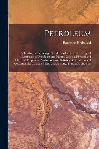 Cover image for Petroleum; a Treatise on the Geographical Distribution and Geological Occurrence of Petroleum and Natural gas; the Physical and Chemical Properties, Production, and Refining of Petroleum and Ozokerite; the Characters and Uses, Testing, Transport, and Stor