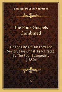 Cover image for The Four Gospels Combined the Four Gospels Combined: Or the Life of Our Lord and Savior Jesus Christ, as Narratedor the Life of Our Lord and Savior Jesus Christ, as Narrated by the Four Evangelists (1850) by the Four Evangelists (1850)