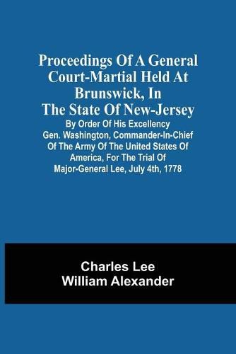 Proceedings Of A General Court-Martial Held At Brunswick, In The State Of New-Jersey, By Order Of His Excellency Gen. Washington, Commander-In-Chief Of The Army Of The United States Of America, For The Trial Of Major-General Lee, July 4Th, 1778