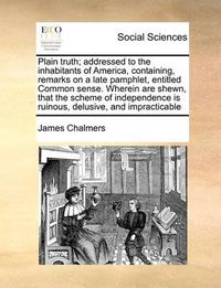 Cover image for Plain Truth; Addressed to the Inhabitants of America, Containing, Remarks on a Late Pamphlet, Entitled Common Sense. Wherein Are Shewn, That the Scheme of Independence Is Ruinous, Delusive, and Impracticable