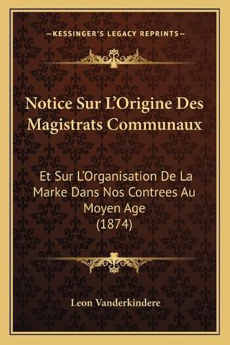 Cover image for Notice Sur L'Origine Des Magistrats Communaux: Et Sur L'Organisation de La Marke Dans Nos Contrees Au Moyen Age (1874)