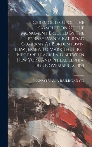 Cover image for Ceremonies Upon The Completion Of The Monument Erected By The Pennsylvania Railroad Company At Bordentown, New Jersey, To Mark The First Piece Of Track Laid Between New York And Philadelphia, 1831, November 12, 1891