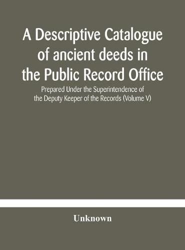 Cover image for A descriptive catalogue of ancient deeds in the Public Record Office Prepared Under the Superintendence of the Deputy Keeper of the Records (Volume V)