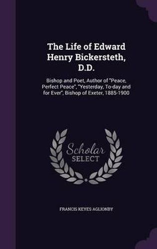 The Life of Edward Henry Bickersteth, D.D.: Bishop and Poet, Author of Peace, Perfect Peace, Yesterday, To-Day and for Ever, Bishop of Exeter, 1885-1900