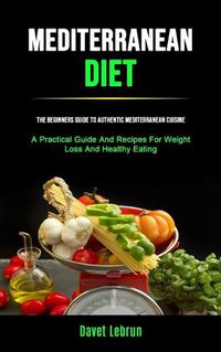 Cover image for Mediterranean Diet: The Beginners Guide To Authentic Mediterranean Cuisine (A Practical Guide And Recipes For Weight Loss And Healthy Eating)