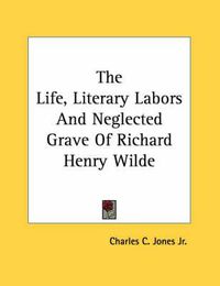 Cover image for The Life, Literary Labors and Neglected Grave of Richard Henry Wilde