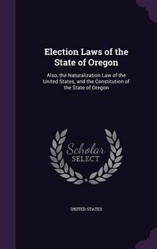 Cover image for Election Laws of the State of Oregon: Also, the Naturalization Law of the United States, and the Constitution of the State of Oregon