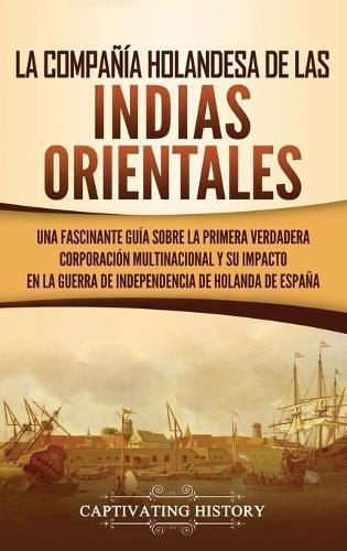 Cover image for La Compania Holandesa de las Indias Orientales: Una fascinante guia sobre la primera verdadera corporacion multinacional y su impacto en la guerra de independencia de Holanda de Espana