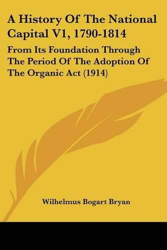 Cover image for A History of the National Capital V1, 1790-1814: From Its Foundation Through the Period of the Adoption of the Organic ACT (1914)