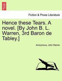 Cover image for Hence These Tears. a Novel. [By John B. L. Warren, 3rd Baron de Tabley.]