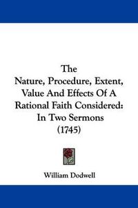 Cover image for The Nature, Procedure, Extent, Value and Effects of a Rational Faith Considered: In Two Sermons (1745)