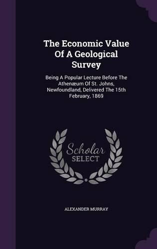 The Economic Value of a Geological Survey: Being a Popular Lecture Before the Athenaeum of St. Johns, Newfoundland, Delivered the 15th February, 1869