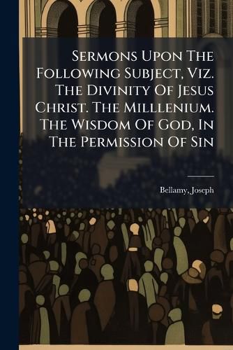 Cover image for Sermons Upon the Following Subject, Viz. the Divinity of Jesus Christ. the Milllenium. the Wisdom of God, in the Permission of Sin