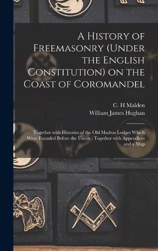 Cover image for A History of Freemasonry (under the English Constitution) on the Coast of Coromandel: Together With Histories of the Old Madras Lodges Which Were Founded Before the Union: Together With Appendices and a Map