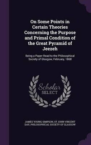 Cover image for On Some Points in Certain Theories Concerning the Purpose and Primal Condition of the Great Pyramid of Jeezeh: Being a Paper Read to the Philosophical Society of Glasgow, February, 1868